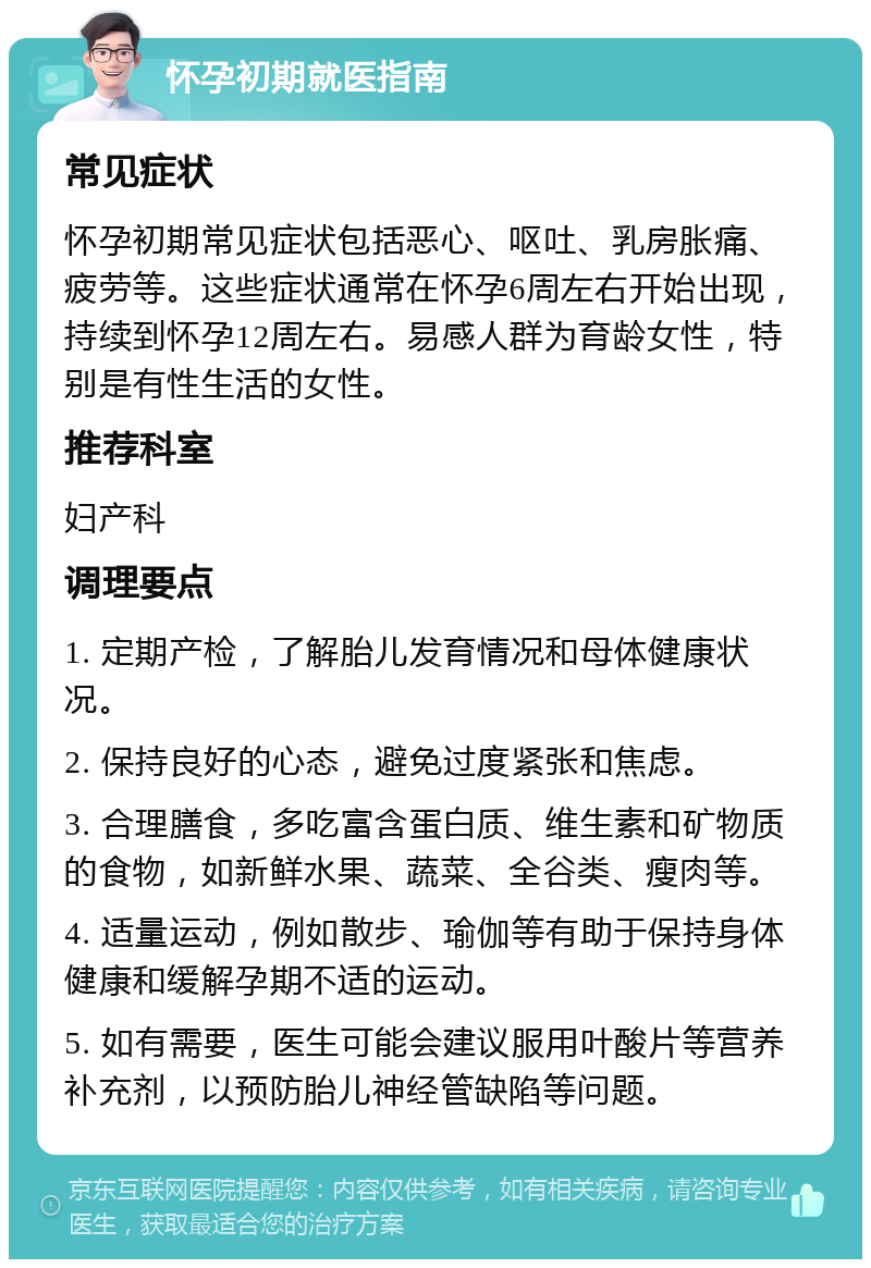 怀孕初期就医指南 常见症状 怀孕初期常见症状包括恶心、呕吐、乳房胀痛、疲劳等。这些症状通常在怀孕6周左右开始出现，持续到怀孕12周左右。易感人群为育龄女性，特别是有性生活的女性。 推荐科室 妇产科 调理要点 1. 定期产检，了解胎儿发育情况和母体健康状况。 2. 保持良好的心态，避免过度紧张和焦虑。 3. 合理膳食，多吃富含蛋白质、维生素和矿物质的食物，如新鲜水果、蔬菜、全谷类、瘦肉等。 4. 适量运动，例如散步、瑜伽等有助于保持身体健康和缓解孕期不适的运动。 5. 如有需要，医生可能会建议服用叶酸片等营养补充剂，以预防胎儿神经管缺陷等问题。