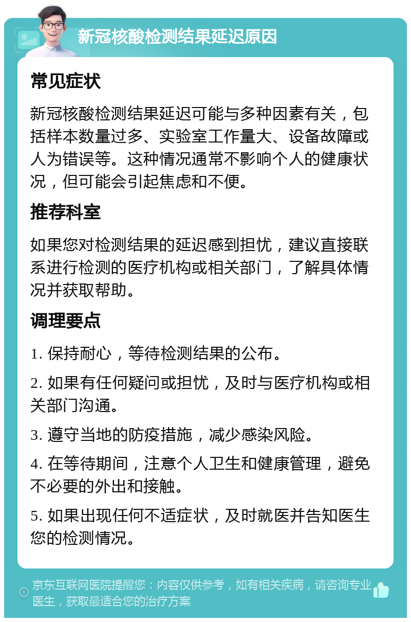 新冠核酸检测结果延迟原因 常见症状 新冠核酸检测结果延迟可能与多种因素有关，包括样本数量过多、实验室工作量大、设备故障或人为错误等。这种情况通常不影响个人的健康状况，但可能会引起焦虑和不便。 推荐科室 如果您对检测结果的延迟感到担忧，建议直接联系进行检测的医疗机构或相关部门，了解具体情况并获取帮助。 调理要点 1. 保持耐心，等待检测结果的公布。 2. 如果有任何疑问或担忧，及时与医疗机构或相关部门沟通。 3. 遵守当地的防疫措施，减少感染风险。 4. 在等待期间，注意个人卫生和健康管理，避免不必要的外出和接触。 5. 如果出现任何不适症状，及时就医并告知医生您的检测情况。