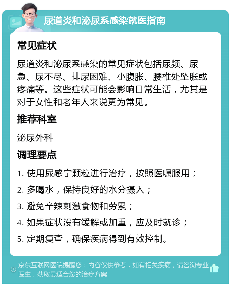 尿道炎和泌尿系感染就医指南 常见症状 尿道炎和泌尿系感染的常见症状包括尿频、尿急、尿不尽、排尿困难、小腹胀、腰椎处坠胀或疼痛等。这些症状可能会影响日常生活，尤其是对于女性和老年人来说更为常见。 推荐科室 泌尿外科 调理要点 1. 使用尿感宁颗粒进行治疗，按照医嘱服用； 2. 多喝水，保持良好的水分摄入； 3. 避免辛辣刺激食物和劳累； 4. 如果症状没有缓解或加重，应及时就诊； 5. 定期复查，确保疾病得到有效控制。