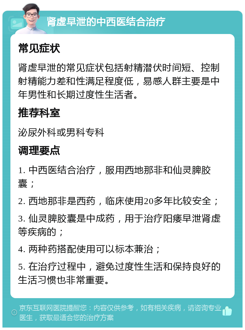 肾虚早泄的中西医结合治疗 常见症状 肾虚早泄的常见症状包括射精潜伏时间短、控制射精能力差和性满足程度低，易感人群主要是中年男性和长期过度性生活者。 推荐科室 泌尿外科或男科专科 调理要点 1. 中西医结合治疗，服用西地那非和仙灵脾胶囊； 2. 西地那非是西药，临床使用20多年比较安全； 3. 仙灵脾胶囊是中成药，用于治疗阳痿早泄肾虚等疾病的； 4. 两种药搭配使用可以标本兼治； 5. 在治疗过程中，避免过度性生活和保持良好的生活习惯也非常重要。