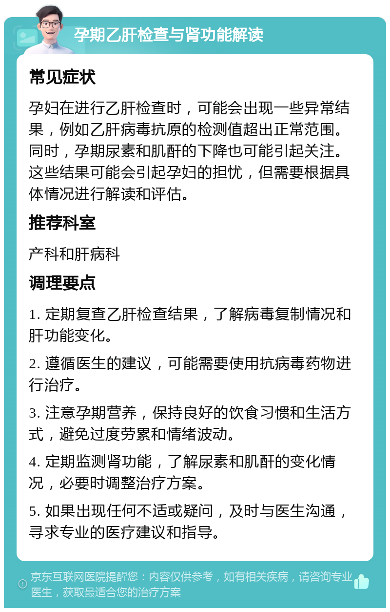 孕期乙肝检查与肾功能解读 常见症状 孕妇在进行乙肝检查时，可能会出现一些异常结果，例如乙肝病毒抗原的检测值超出正常范围。同时，孕期尿素和肌酐的下降也可能引起关注。这些结果可能会引起孕妇的担忧，但需要根据具体情况进行解读和评估。 推荐科室 产科和肝病科 调理要点 1. 定期复查乙肝检查结果，了解病毒复制情况和肝功能变化。 2. 遵循医生的建议，可能需要使用抗病毒药物进行治疗。 3. 注意孕期营养，保持良好的饮食习惯和生活方式，避免过度劳累和情绪波动。 4. 定期监测肾功能，了解尿素和肌酐的变化情况，必要时调整治疗方案。 5. 如果出现任何不适或疑问，及时与医生沟通，寻求专业的医疗建议和指导。