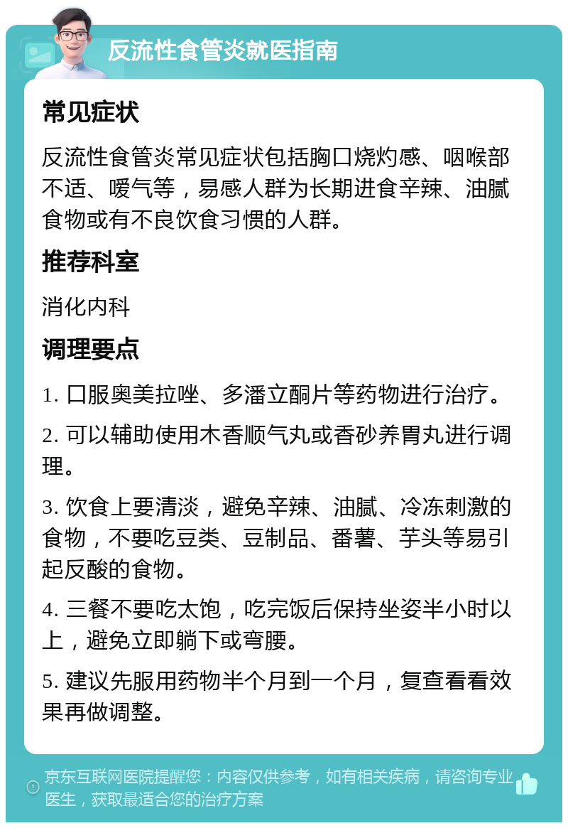 反流性食管炎就医指南 常见症状 反流性食管炎常见症状包括胸口烧灼感、咽喉部不适、嗳气等，易感人群为长期进食辛辣、油腻食物或有不良饮食习惯的人群。 推荐科室 消化内科 调理要点 1. 口服奥美拉唑、多潘立酮片等药物进行治疗。 2. 可以辅助使用木香顺气丸或香砂养胃丸进行调理。 3. 饮食上要清淡，避免辛辣、油腻、冷冻刺激的食物，不要吃豆类、豆制品、番薯、芋头等易引起反酸的食物。 4. 三餐不要吃太饱，吃完饭后保持坐姿半小时以上，避免立即躺下或弯腰。 5. 建议先服用药物半个月到一个月，复查看看效果再做调整。