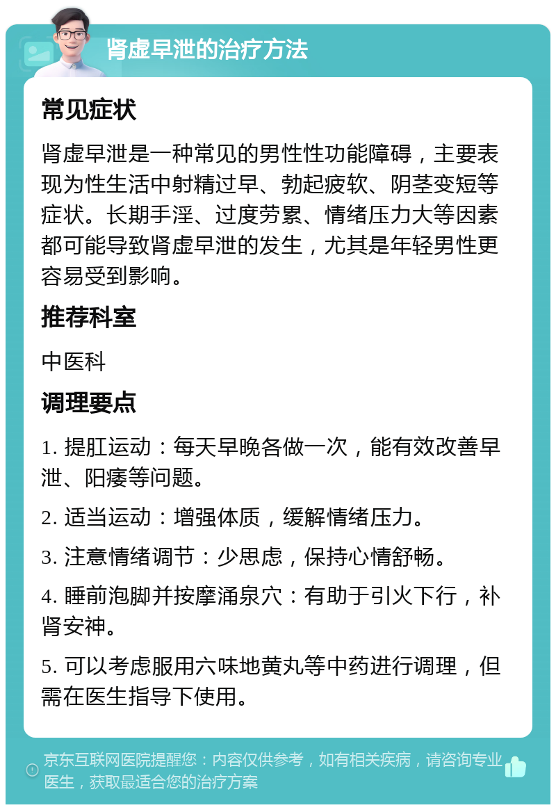 肾虚早泄的治疗方法 常见症状 肾虚早泄是一种常见的男性性功能障碍，主要表现为性生活中射精过早、勃起疲软、阴茎变短等症状。长期手淫、过度劳累、情绪压力大等因素都可能导致肾虚早泄的发生，尤其是年轻男性更容易受到影响。 推荐科室 中医科 调理要点 1. 提肛运动：每天早晚各做一次，能有效改善早泄、阳痿等问题。 2. 适当运动：增强体质，缓解情绪压力。 3. 注意情绪调节：少思虑，保持心情舒畅。 4. 睡前泡脚并按摩涌泉穴：有助于引火下行，补肾安神。 5. 可以考虑服用六味地黄丸等中药进行调理，但需在医生指导下使用。