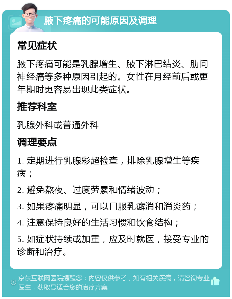 腋下疼痛的可能原因及调理 常见症状 腋下疼痛可能是乳腺增生、腋下淋巴结炎、肋间神经痛等多种原因引起的。女性在月经前后或更年期时更容易出现此类症状。 推荐科室 乳腺外科或普通外科 调理要点 1. 定期进行乳腺彩超检查，排除乳腺增生等疾病； 2. 避免熬夜、过度劳累和情绪波动； 3. 如果疼痛明显，可以口服乳癖消和消炎药； 4. 注意保持良好的生活习惯和饮食结构； 5. 如症状持续或加重，应及时就医，接受专业的诊断和治疗。