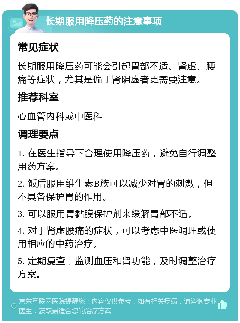 长期服用降压药的注意事项 常见症状 长期服用降压药可能会引起胃部不适、肾虚、腰痛等症状，尤其是偏于肾阴虚者更需要注意。 推荐科室 心血管内科或中医科 调理要点 1. 在医生指导下合理使用降压药，避免自行调整用药方案。 2. 饭后服用维生素B族可以减少对胃的刺激，但不具备保护胃的作用。 3. 可以服用胃黏膜保护剂来缓解胃部不适。 4. 对于肾虚腰痛的症状，可以考虑中医调理或使用相应的中药治疗。 5. 定期复查，监测血压和肾功能，及时调整治疗方案。