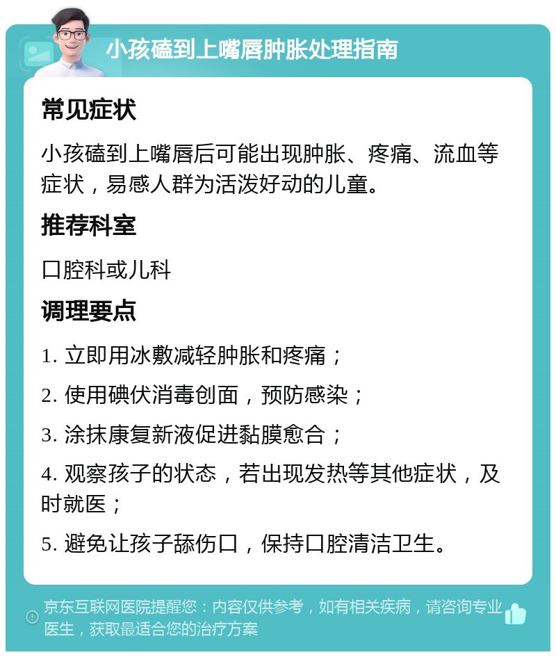 小孩磕到上嘴唇肿胀处理指南 常见症状 小孩磕到上嘴唇后可能出现肿胀、疼痛、流血等症状，易感人群为活泼好动的儿童。 推荐科室 口腔科或儿科 调理要点 1. 立即用冰敷减轻肿胀和疼痛； 2. 使用碘伏消毒创面，预防感染； 3. 涂抹康复新液促进黏膜愈合； 4. 观察孩子的状态，若出现发热等其他症状，及时就医； 5. 避免让孩子舔伤口，保持口腔清洁卫生。