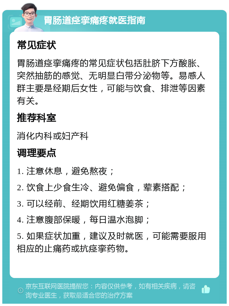 胃肠道痉挛痛疼就医指南 常见症状 胃肠道痉挛痛疼的常见症状包括肚脐下方酸胀、突然抽筋的感觉、无明显白带分泌物等。易感人群主要是经期后女性，可能与饮食、排泄等因素有关。 推荐科室 消化内科或妇产科 调理要点 1. 注意休息，避免熬夜； 2. 饮食上少食生冷、避免偏食，荤素搭配； 3. 可以经前、经期饮用红糖姜茶； 4. 注意腹部保暖，每日温水泡脚； 5. 如果症状加重，建议及时就医，可能需要服用相应的止痛药或抗痉挛药物。