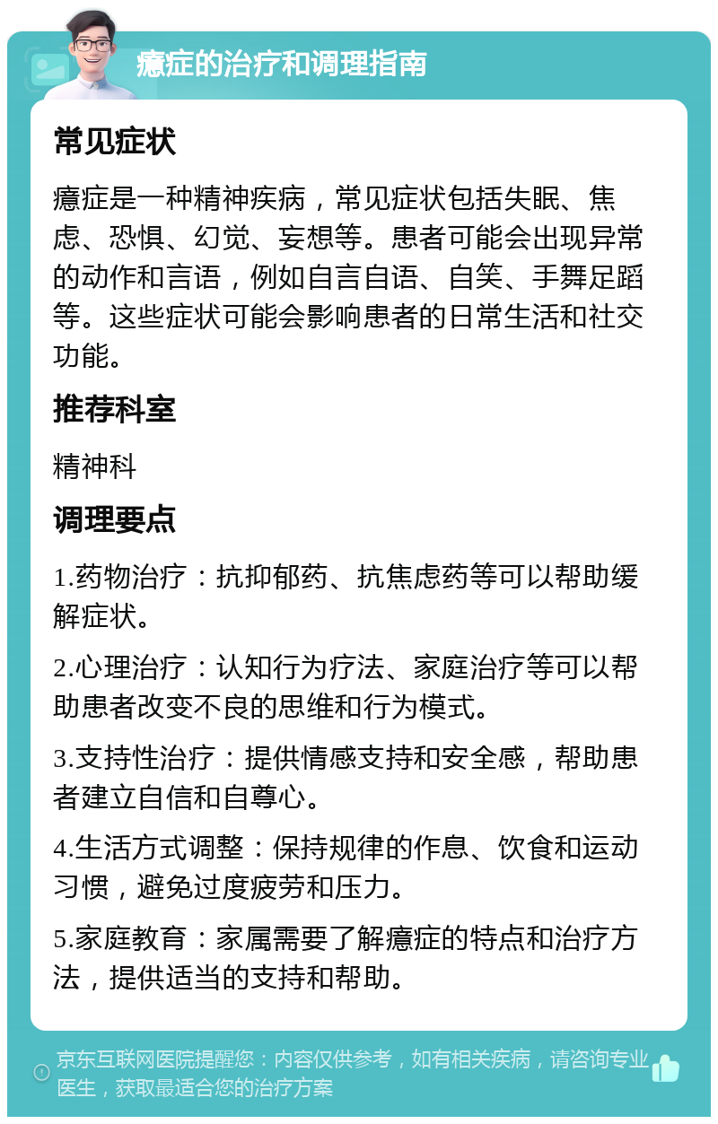 癔症的治疗和调理指南 常见症状 癔症是一种精神疾病，常见症状包括失眠、焦虑、恐惧、幻觉、妄想等。患者可能会出现异常的动作和言语，例如自言自语、自笑、手舞足蹈等。这些症状可能会影响患者的日常生活和社交功能。 推荐科室 精神科 调理要点 1.药物治疗：抗抑郁药、抗焦虑药等可以帮助缓解症状。 2.心理治疗：认知行为疗法、家庭治疗等可以帮助患者改变不良的思维和行为模式。 3.支持性治疗：提供情感支持和安全感，帮助患者建立自信和自尊心。 4.生活方式调整：保持规律的作息、饮食和运动习惯，避免过度疲劳和压力。 5.家庭教育：家属需要了解癔症的特点和治疗方法，提供适当的支持和帮助。