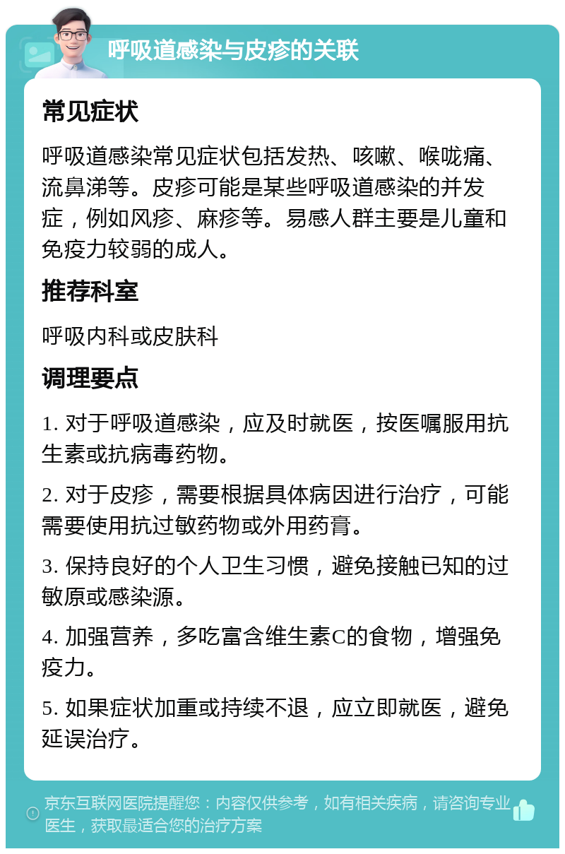 呼吸道感染与皮疹的关联 常见症状 呼吸道感染常见症状包括发热、咳嗽、喉咙痛、流鼻涕等。皮疹可能是某些呼吸道感染的并发症，例如风疹、麻疹等。易感人群主要是儿童和免疫力较弱的成人。 推荐科室 呼吸内科或皮肤科 调理要点 1. 对于呼吸道感染，应及时就医，按医嘱服用抗生素或抗病毒药物。 2. 对于皮疹，需要根据具体病因进行治疗，可能需要使用抗过敏药物或外用药膏。 3. 保持良好的个人卫生习惯，避免接触已知的过敏原或感染源。 4. 加强营养，多吃富含维生素C的食物，增强免疫力。 5. 如果症状加重或持续不退，应立即就医，避免延误治疗。