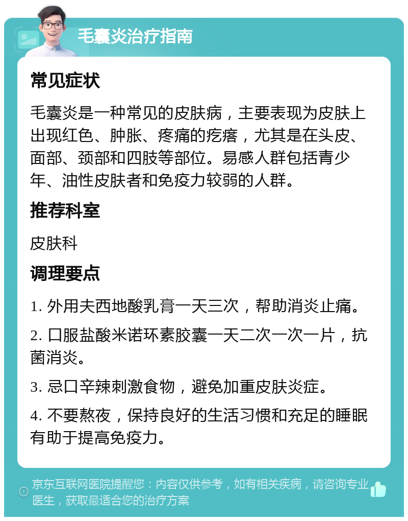 毛囊炎治疗指南 常见症状 毛囊炎是一种常见的皮肤病，主要表现为皮肤上出现红色、肿胀、疼痛的疙瘩，尤其是在头皮、面部、颈部和四肢等部位。易感人群包括青少年、油性皮肤者和免疫力较弱的人群。 推荐科室 皮肤科 调理要点 1. 外用夫西地酸乳膏一天三次，帮助消炎止痛。 2. 口服盐酸米诺环素胶囊一天二次一次一片，抗菌消炎。 3. 忌口辛辣刺激食物，避免加重皮肤炎症。 4. 不要熬夜，保持良好的生活习惯和充足的睡眠有助于提高免疫力。