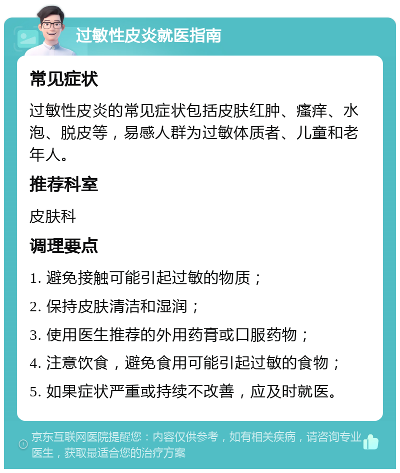 过敏性皮炎就医指南 常见症状 过敏性皮炎的常见症状包括皮肤红肿、瘙痒、水泡、脱皮等，易感人群为过敏体质者、儿童和老年人。 推荐科室 皮肤科 调理要点 1. 避免接触可能引起过敏的物质； 2. 保持皮肤清洁和湿润； 3. 使用医生推荐的外用药膏或口服药物； 4. 注意饮食，避免食用可能引起过敏的食物； 5. 如果症状严重或持续不改善，应及时就医。