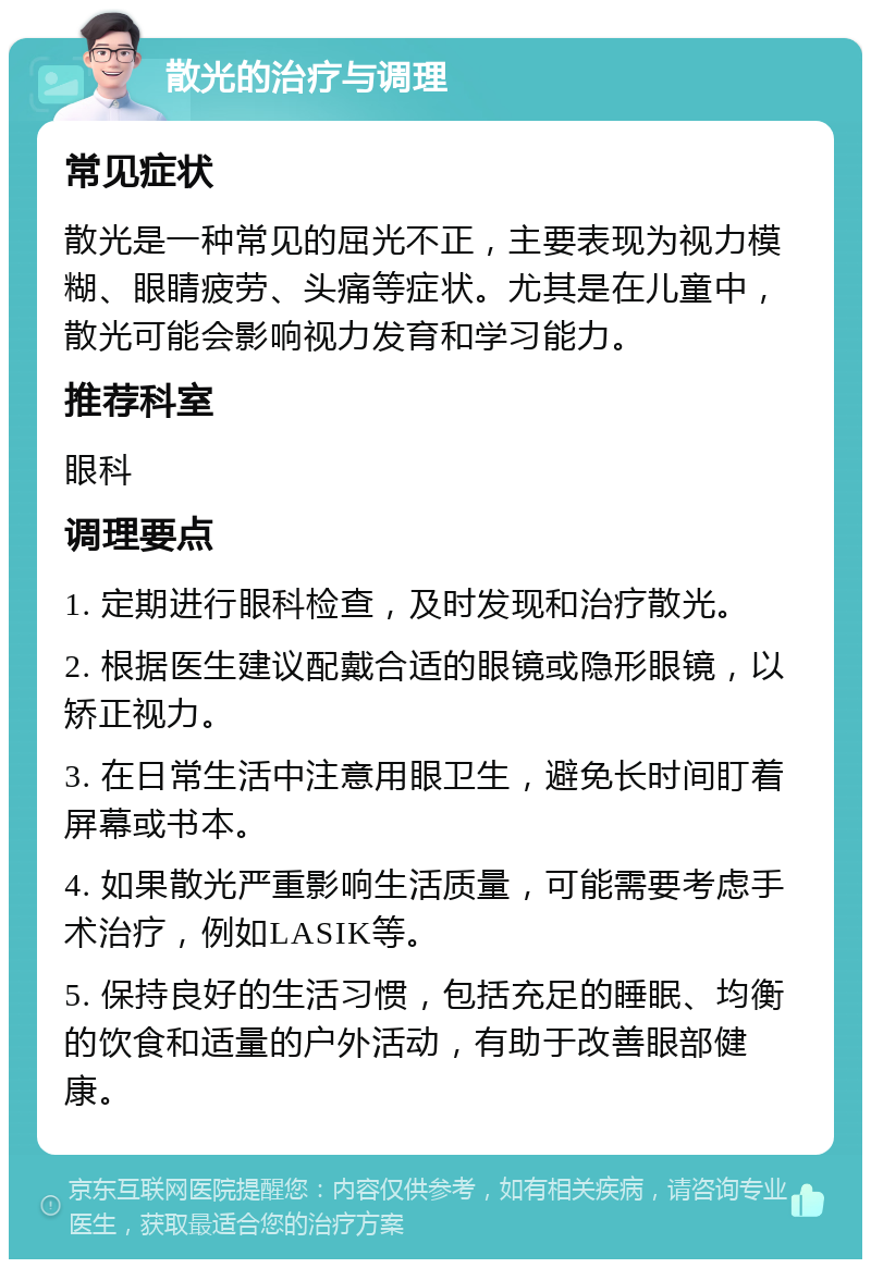 散光的治疗与调理 常见症状 散光是一种常见的屈光不正，主要表现为视力模糊、眼睛疲劳、头痛等症状。尤其是在儿童中，散光可能会影响视力发育和学习能力。 推荐科室 眼科 调理要点 1. 定期进行眼科检查，及时发现和治疗散光。 2. 根据医生建议配戴合适的眼镜或隐形眼镜，以矫正视力。 3. 在日常生活中注意用眼卫生，避免长时间盯着屏幕或书本。 4. 如果散光严重影响生活质量，可能需要考虑手术治疗，例如LASIK等。 5. 保持良好的生活习惯，包括充足的睡眠、均衡的饮食和适量的户外活动，有助于改善眼部健康。