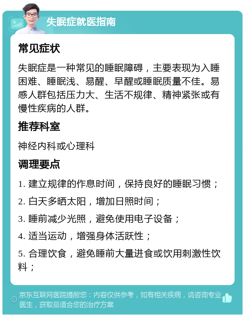 失眠症就医指南 常见症状 失眠症是一种常见的睡眠障碍，主要表现为入睡困难、睡眠浅、易醒、早醒或睡眠质量不佳。易感人群包括压力大、生活不规律、精神紧张或有慢性疾病的人群。 推荐科室 神经内科或心理科 调理要点 1. 建立规律的作息时间，保持良好的睡眠习惯； 2. 白天多晒太阳，增加日照时间； 3. 睡前减少光照，避免使用电子设备； 4. 适当运动，增强身体活跃性； 5. 合理饮食，避免睡前大量进食或饮用刺激性饮料；