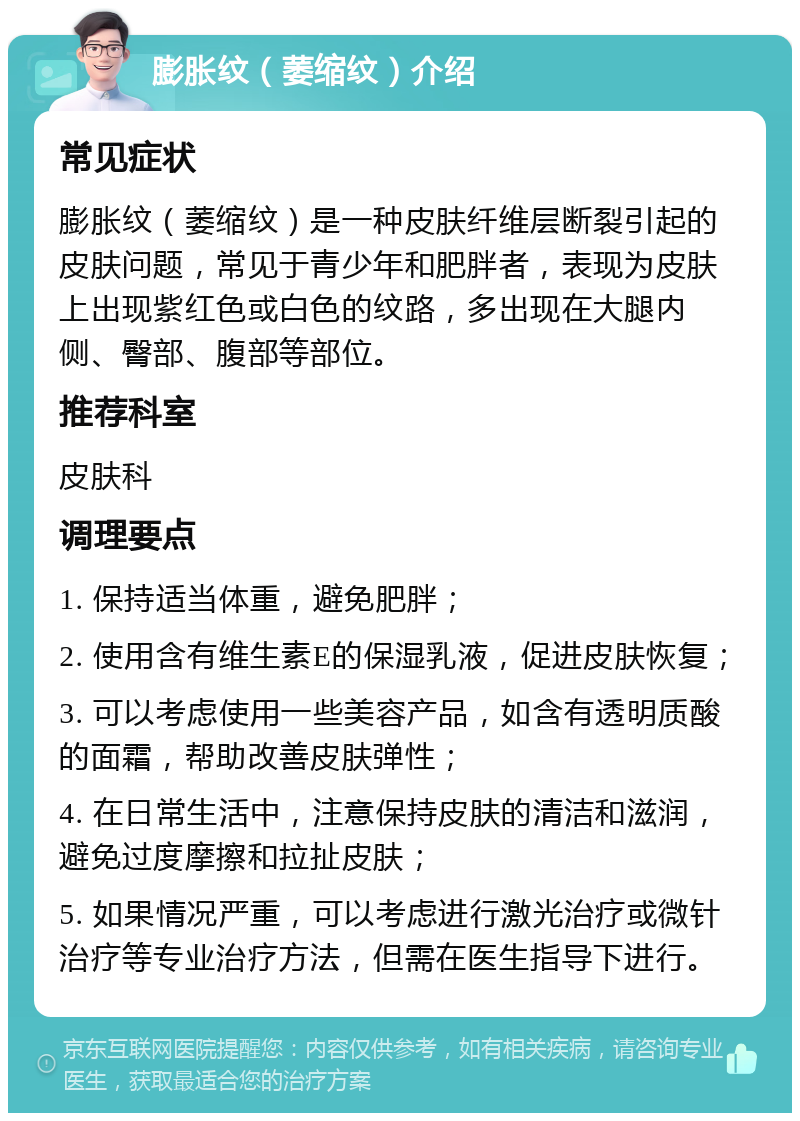 膨胀纹（萎缩纹）介绍 常见症状 膨胀纹（萎缩纹）是一种皮肤纤维层断裂引起的皮肤问题，常见于青少年和肥胖者，表现为皮肤上出现紫红色或白色的纹路，多出现在大腿内侧、臀部、腹部等部位。 推荐科室 皮肤科 调理要点 1. 保持适当体重，避免肥胖； 2. 使用含有维生素E的保湿乳液，促进皮肤恢复； 3. 可以考虑使用一些美容产品，如含有透明质酸的面霜，帮助改善皮肤弹性； 4. 在日常生活中，注意保持皮肤的清洁和滋润，避免过度摩擦和拉扯皮肤； 5. 如果情况严重，可以考虑进行激光治疗或微针治疗等专业治疗方法，但需在医生指导下进行。