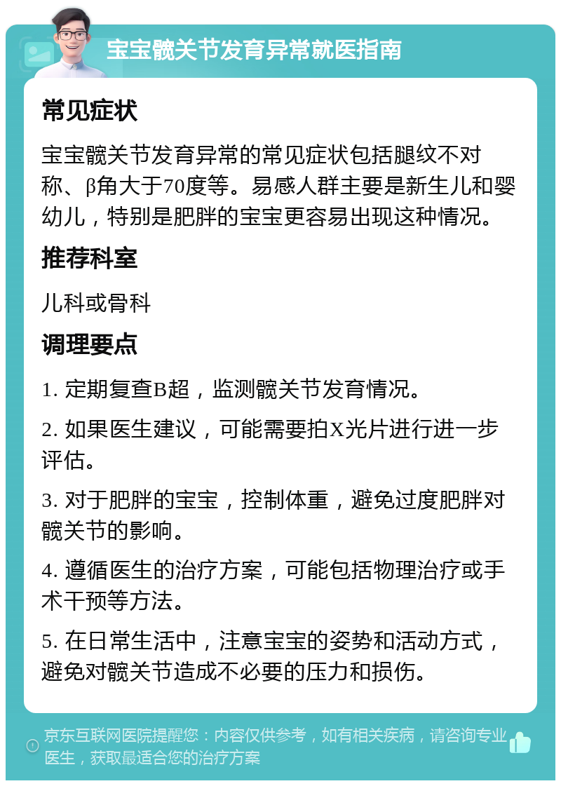 宝宝髋关节发育异常就医指南 常见症状 宝宝髋关节发育异常的常见症状包括腿纹不对称、β角大于70度等。易感人群主要是新生儿和婴幼儿，特别是肥胖的宝宝更容易出现这种情况。 推荐科室 儿科或骨科 调理要点 1. 定期复查B超，监测髋关节发育情况。 2. 如果医生建议，可能需要拍X光片进行进一步评估。 3. 对于肥胖的宝宝，控制体重，避免过度肥胖对髋关节的影响。 4. 遵循医生的治疗方案，可能包括物理治疗或手术干预等方法。 5. 在日常生活中，注意宝宝的姿势和活动方式，避免对髋关节造成不必要的压力和损伤。