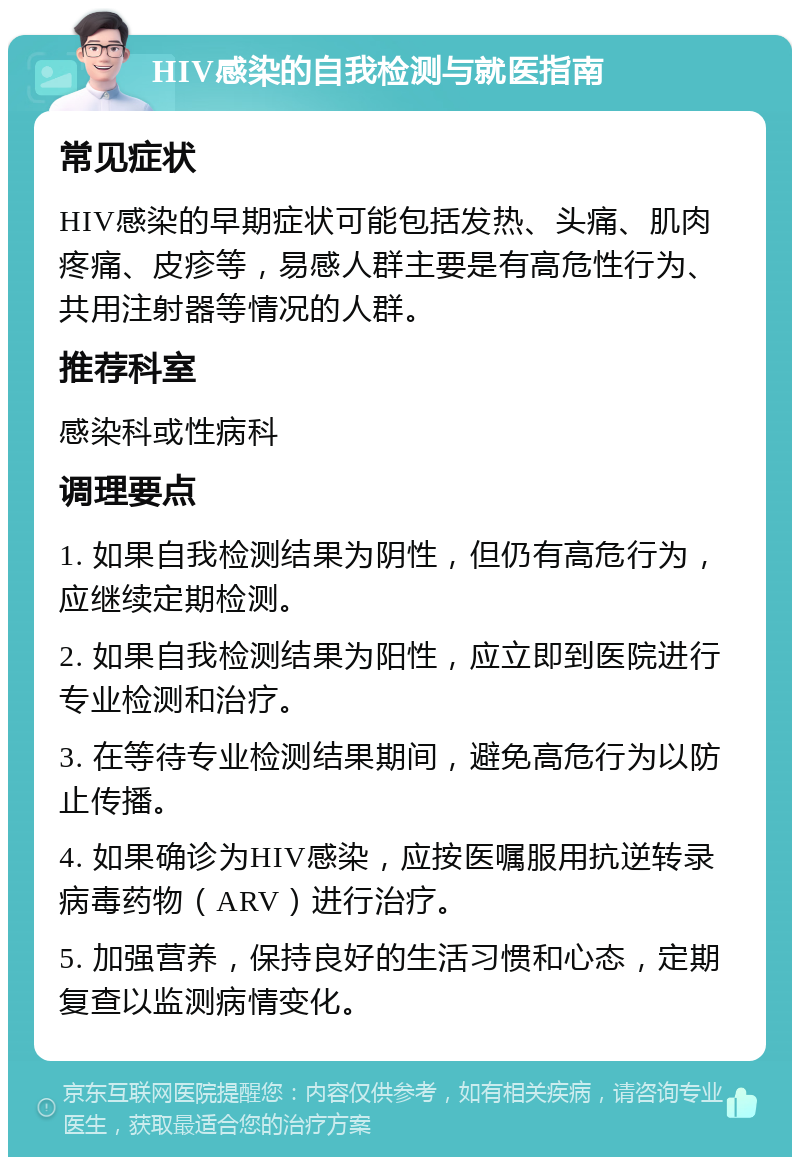 HIV感染的自我检测与就医指南 常见症状 HIV感染的早期症状可能包括发热、头痛、肌肉疼痛、皮疹等，易感人群主要是有高危性行为、共用注射器等情况的人群。 推荐科室 感染科或性病科 调理要点 1. 如果自我检测结果为阴性，但仍有高危行为，应继续定期检测。 2. 如果自我检测结果为阳性，应立即到医院进行专业检测和治疗。 3. 在等待专业检测结果期间，避免高危行为以防止传播。 4. 如果确诊为HIV感染，应按医嘱服用抗逆转录病毒药物（ARV）进行治疗。 5. 加强营养，保持良好的生活习惯和心态，定期复查以监测病情变化。