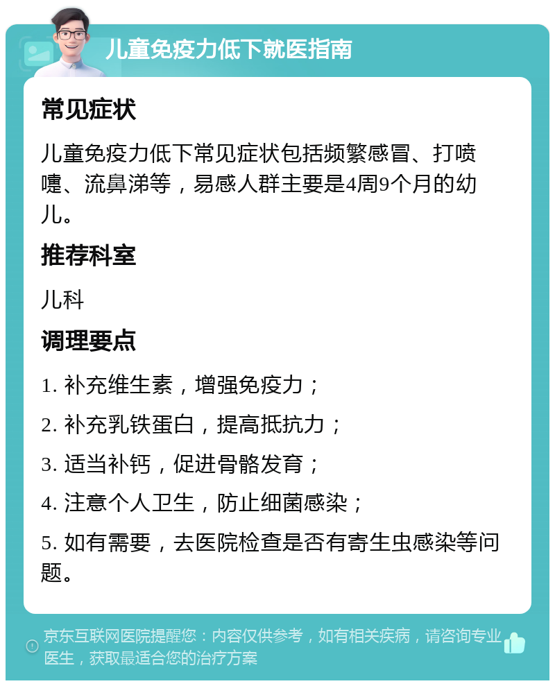 儿童免疫力低下就医指南 常见症状 儿童免疫力低下常见症状包括频繁感冒、打喷嚏、流鼻涕等，易感人群主要是4周9个月的幼儿。 推荐科室 儿科 调理要点 1. 补充维生素，增强免疫力； 2. 补充乳铁蛋白，提高抵抗力； 3. 适当补钙，促进骨骼发育； 4. 注意个人卫生，防止细菌感染； 5. 如有需要，去医院检查是否有寄生虫感染等问题。