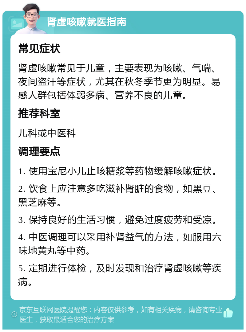 肾虚咳嗽就医指南 常见症状 肾虚咳嗽常见于儿童，主要表现为咳嗽、气喘、夜间盗汗等症状，尤其在秋冬季节更为明显。易感人群包括体弱多病、营养不良的儿童。 推荐科室 儿科或中医科 调理要点 1. 使用宝尼小儿止咳糖浆等药物缓解咳嗽症状。 2. 饮食上应注意多吃滋补肾脏的食物，如黑豆、黑芝麻等。 3. 保持良好的生活习惯，避免过度疲劳和受凉。 4. 中医调理可以采用补肾益气的方法，如服用六味地黄丸等中药。 5. 定期进行体检，及时发现和治疗肾虚咳嗽等疾病。