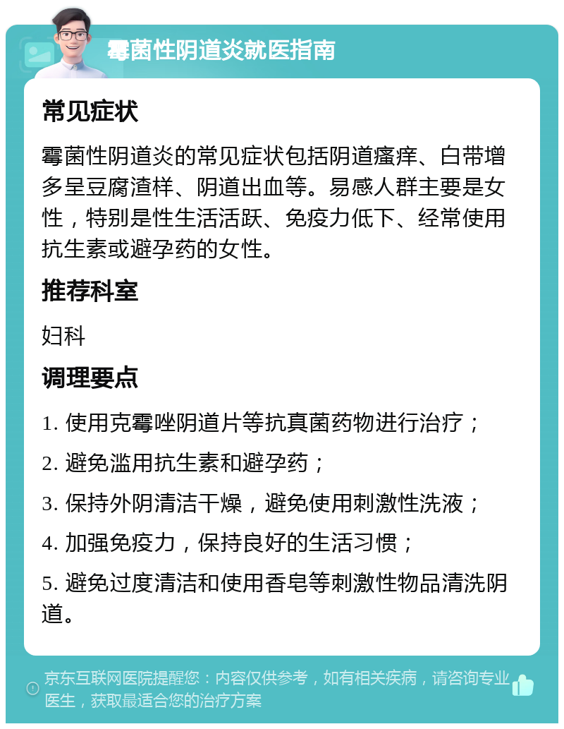 霉菌性阴道炎就医指南 常见症状 霉菌性阴道炎的常见症状包括阴道瘙痒、白带增多呈豆腐渣样、阴道出血等。易感人群主要是女性，特别是性生活活跃、免疫力低下、经常使用抗生素或避孕药的女性。 推荐科室 妇科 调理要点 1. 使用克霉唑阴道片等抗真菌药物进行治疗； 2. 避免滥用抗生素和避孕药； 3. 保持外阴清洁干燥，避免使用刺激性洗液； 4. 加强免疫力，保持良好的生活习惯； 5. 避免过度清洁和使用香皂等刺激性物品清洗阴道。