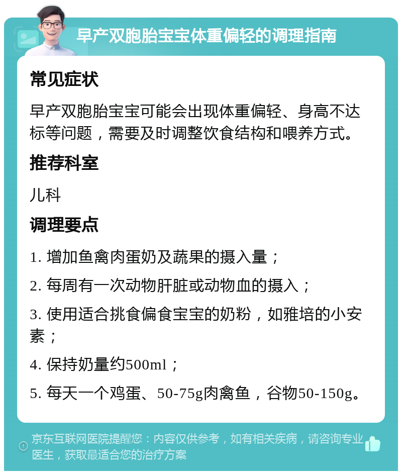 早产双胞胎宝宝体重偏轻的调理指南 常见症状 早产双胞胎宝宝可能会出现体重偏轻、身高不达标等问题，需要及时调整饮食结构和喂养方式。 推荐科室 儿科 调理要点 1. 增加鱼禽肉蛋奶及蔬果的摄入量； 2. 每周有一次动物肝脏或动物血的摄入； 3. 使用适合挑食偏食宝宝的奶粉，如雅培的小安素； 4. 保持奶量约500ml； 5. 每天一个鸡蛋、50-75g肉禽鱼，谷物50-150g。