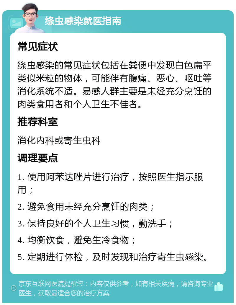 绦虫感染就医指南 常见症状 绦虫感染的常见症状包括在粪便中发现白色扁平类似米粒的物体，可能伴有腹痛、恶心、呕吐等消化系统不适。易感人群主要是未经充分烹饪的肉类食用者和个人卫生不佳者。 推荐科室 消化内科或寄生虫科 调理要点 1. 使用阿苯达唑片进行治疗，按照医生指示服用； 2. 避免食用未经充分烹饪的肉类； 3. 保持良好的个人卫生习惯，勤洗手； 4. 均衡饮食，避免生冷食物； 5. 定期进行体检，及时发现和治疗寄生虫感染。