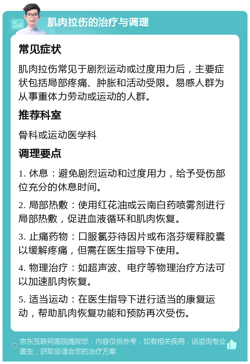 肌肉拉伤的治疗与调理 常见症状 肌肉拉伤常见于剧烈运动或过度用力后，主要症状包括局部疼痛、肿胀和活动受限。易感人群为从事重体力劳动或运动的人群。 推荐科室 骨科或运动医学科 调理要点 1. 休息：避免剧烈运动和过度用力，给予受伤部位充分的休息时间。 2. 局部热敷：使用红花油或云南白药喷雾剂进行局部热敷，促进血液循环和肌肉恢复。 3. 止痛药物：口服氯芬待因片或布洛芬缓释胶囊以缓解疼痛，但需在医生指导下使用。 4. 物理治疗：如超声波、电疗等物理治疗方法可以加速肌肉恢复。 5. 适当运动：在医生指导下进行适当的康复运动，帮助肌肉恢复功能和预防再次受伤。