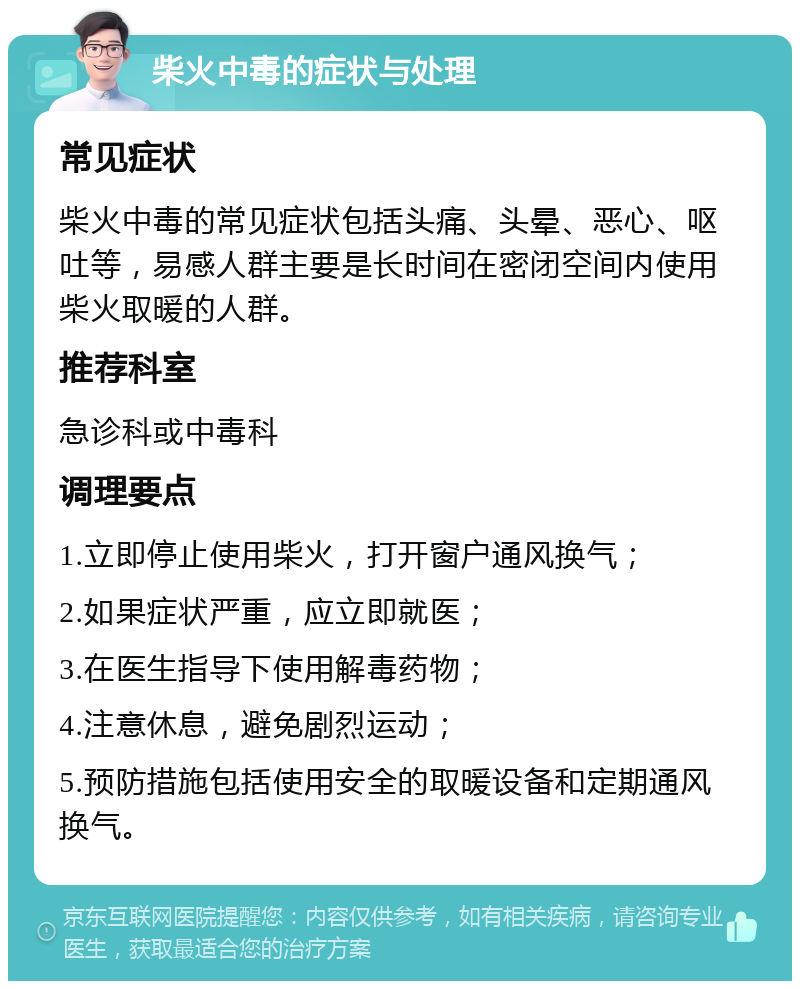 柴火中毒的症状与处理 常见症状 柴火中毒的常见症状包括头痛、头晕、恶心、呕吐等，易感人群主要是长时间在密闭空间内使用柴火取暖的人群。 推荐科室 急诊科或中毒科 调理要点 1.立即停止使用柴火，打开窗户通风换气； 2.如果症状严重，应立即就医； 3.在医生指导下使用解毒药物； 4.注意休息，避免剧烈运动； 5.预防措施包括使用安全的取暖设备和定期通风换气。