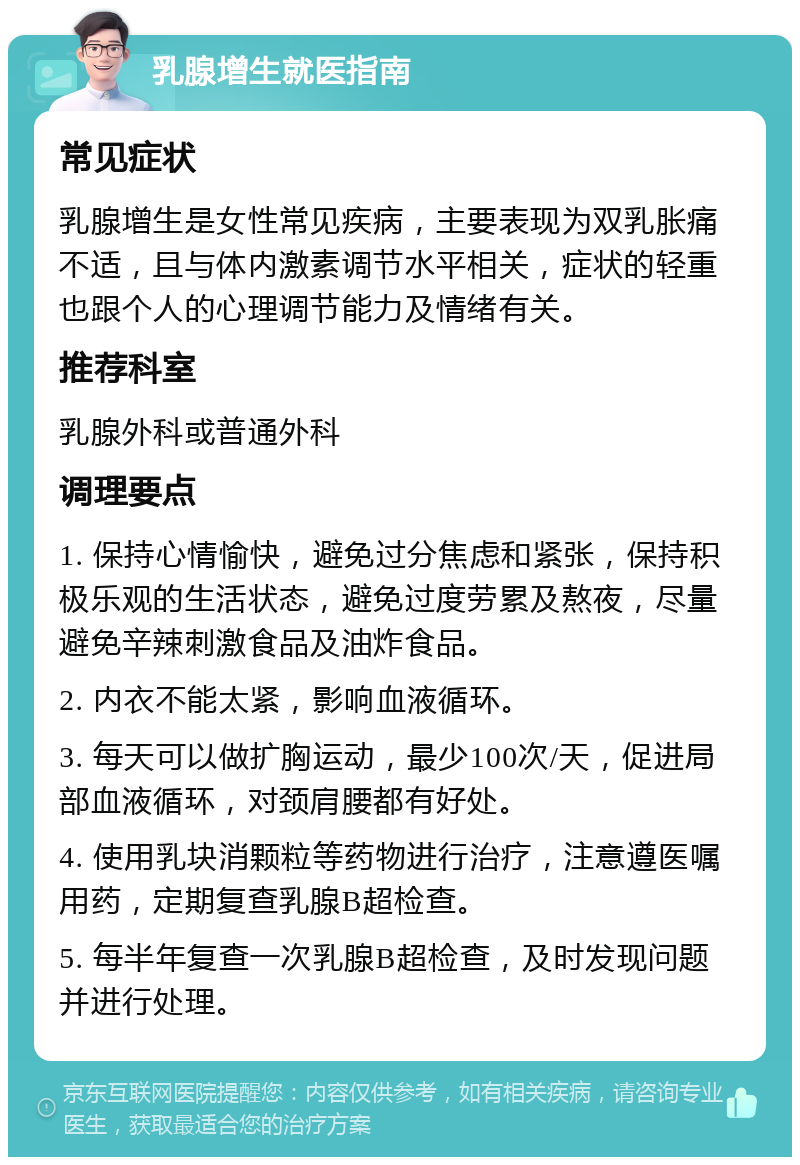 乳腺增生就医指南 常见症状 乳腺增生是女性常见疾病，主要表现为双乳胀痛不适，且与体内激素调节水平相关，症状的轻重也跟个人的心理调节能力及情绪有关。 推荐科室 乳腺外科或普通外科 调理要点 1. 保持心情愉快，避免过分焦虑和紧张，保持积极乐观的生活状态，避免过度劳累及熬夜，尽量避免辛辣刺激食品及油炸食品。 2. 内衣不能太紧，影响血液循环。 3. 每天可以做扩胸运动，最少100次/天，促进局部血液循环，对颈肩腰都有好处。 4. 使用乳块消颗粒等药物进行治疗，注意遵医嘱用药，定期复查乳腺B超检查。 5. 每半年复查一次乳腺B超检查，及时发现问题并进行处理。