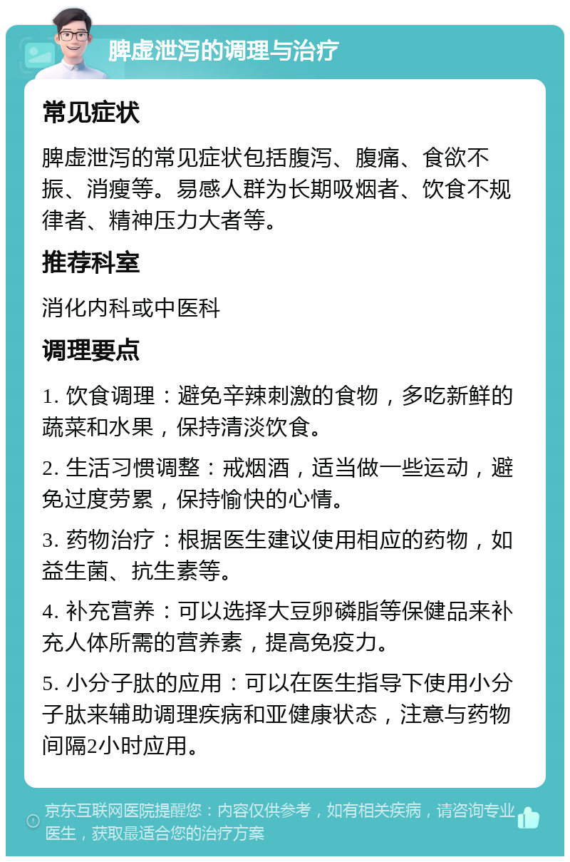 脾虚泄泻的调理与治疗 常见症状 脾虚泄泻的常见症状包括腹泻、腹痛、食欲不振、消瘦等。易感人群为长期吸烟者、饮食不规律者、精神压力大者等。 推荐科室 消化内科或中医科 调理要点 1. 饮食调理：避免辛辣刺激的食物，多吃新鲜的蔬菜和水果，保持清淡饮食。 2. 生活习惯调整：戒烟酒，适当做一些运动，避免过度劳累，保持愉快的心情。 3. 药物治疗：根据医生建议使用相应的药物，如益生菌、抗生素等。 4. 补充营养：可以选择大豆卵磷脂等保健品来补充人体所需的营养素，提高免疫力。 5. 小分子肽的应用：可以在医生指导下使用小分子肽来辅助调理疾病和亚健康状态，注意与药物间隔2小时应用。