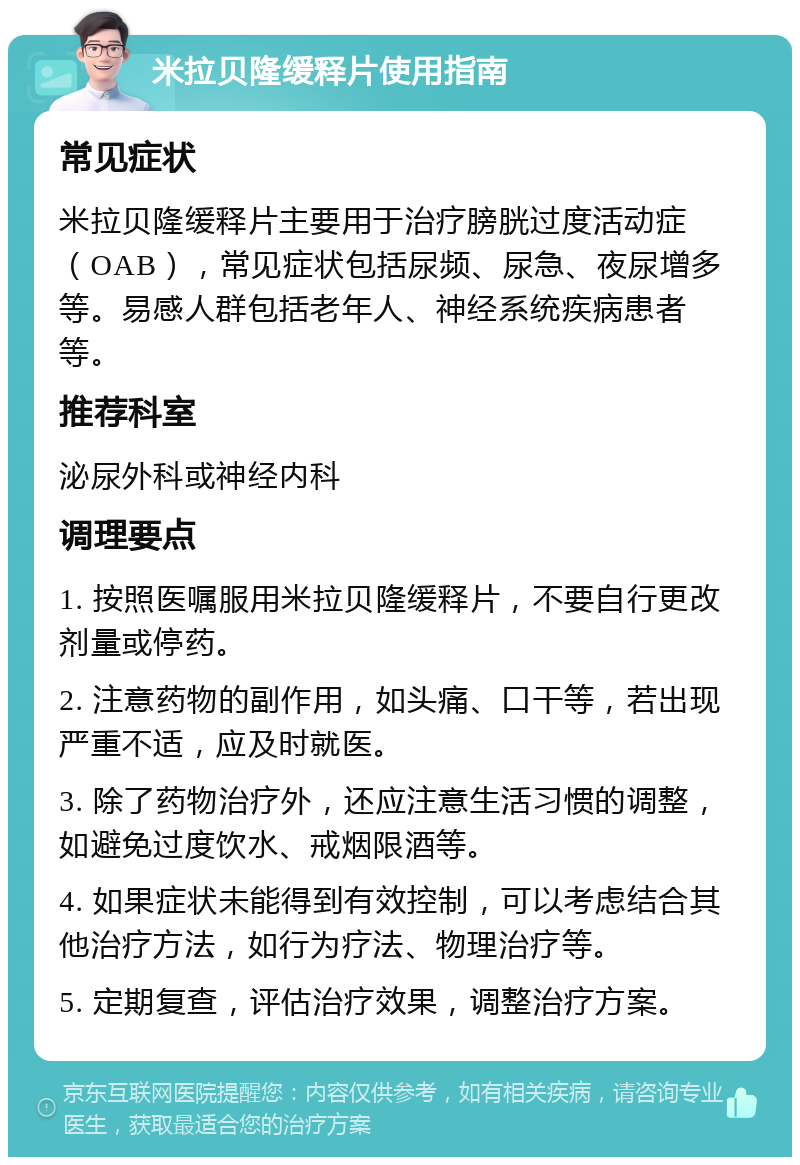 米拉贝隆缓释片使用指南 常见症状 米拉贝隆缓释片主要用于治疗膀胱过度活动症（OAB），常见症状包括尿频、尿急、夜尿增多等。易感人群包括老年人、神经系统疾病患者等。 推荐科室 泌尿外科或神经内科 调理要点 1. 按照医嘱服用米拉贝隆缓释片，不要自行更改剂量或停药。 2. 注意药物的副作用，如头痛、口干等，若出现严重不适，应及时就医。 3. 除了药物治疗外，还应注意生活习惯的调整，如避免过度饮水、戒烟限酒等。 4. 如果症状未能得到有效控制，可以考虑结合其他治疗方法，如行为疗法、物理治疗等。 5. 定期复查，评估治疗效果，调整治疗方案。