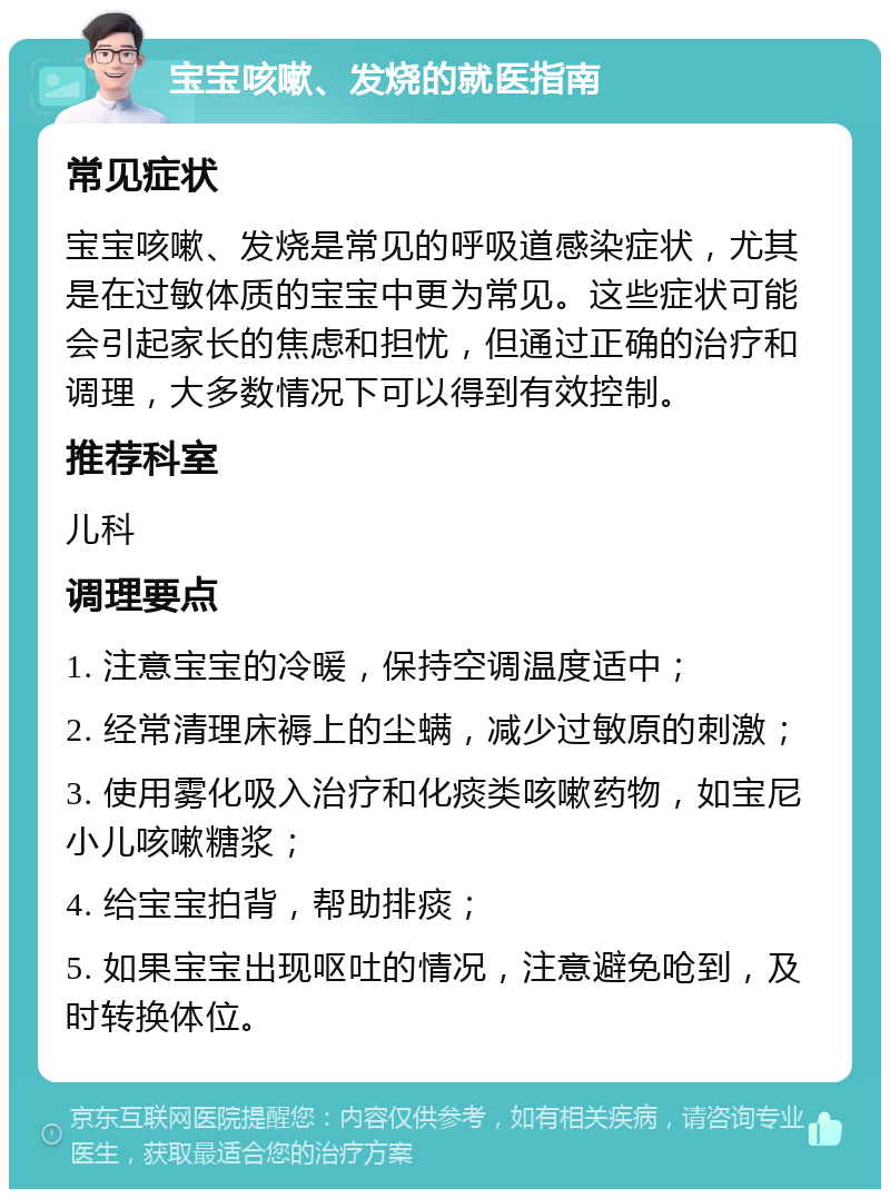 宝宝咳嗽、发烧的就医指南 常见症状 宝宝咳嗽、发烧是常见的呼吸道感染症状，尤其是在过敏体质的宝宝中更为常见。这些症状可能会引起家长的焦虑和担忧，但通过正确的治疗和调理，大多数情况下可以得到有效控制。 推荐科室 儿科 调理要点 1. 注意宝宝的冷暖，保持空调温度适中； 2. 经常清理床褥上的尘螨，减少过敏原的刺激； 3. 使用雾化吸入治疗和化痰类咳嗽药物，如宝尼小儿咳嗽糖浆； 4. 给宝宝拍背，帮助排痰； 5. 如果宝宝出现呕吐的情况，注意避免呛到，及时转换体位。