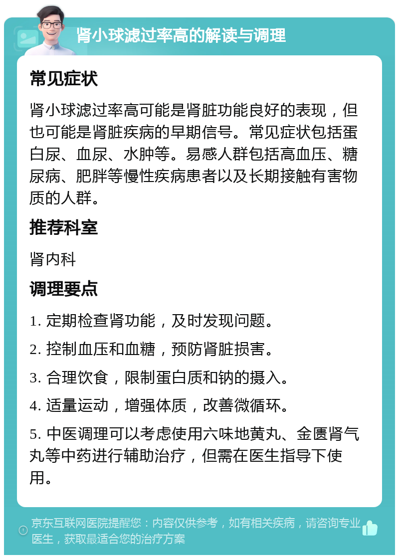 肾小球滤过率高的解读与调理 常见症状 肾小球滤过率高可能是肾脏功能良好的表现，但也可能是肾脏疾病的早期信号。常见症状包括蛋白尿、血尿、水肿等。易感人群包括高血压、糖尿病、肥胖等慢性疾病患者以及长期接触有害物质的人群。 推荐科室 肾内科 调理要点 1. 定期检查肾功能，及时发现问题。 2. 控制血压和血糖，预防肾脏损害。 3. 合理饮食，限制蛋白质和钠的摄入。 4. 适量运动，增强体质，改善微循环。 5. 中医调理可以考虑使用六味地黄丸、金匮肾气丸等中药进行辅助治疗，但需在医生指导下使用。