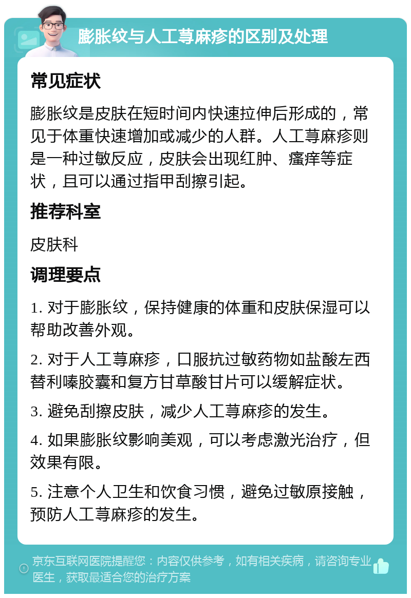 膨胀纹与人工荨麻疹的区别及处理 常见症状 膨胀纹是皮肤在短时间内快速拉伸后形成的，常见于体重快速增加或减少的人群。人工荨麻疹则是一种过敏反应，皮肤会出现红肿、瘙痒等症状，且可以通过指甲刮擦引起。 推荐科室 皮肤科 调理要点 1. 对于膨胀纹，保持健康的体重和皮肤保湿可以帮助改善外观。 2. 对于人工荨麻疹，口服抗过敏药物如盐酸左西替利嗪胶囊和复方甘草酸甘片可以缓解症状。 3. 避免刮擦皮肤，减少人工荨麻疹的发生。 4. 如果膨胀纹影响美观，可以考虑激光治疗，但效果有限。 5. 注意个人卫生和饮食习惯，避免过敏原接触，预防人工荨麻疹的发生。