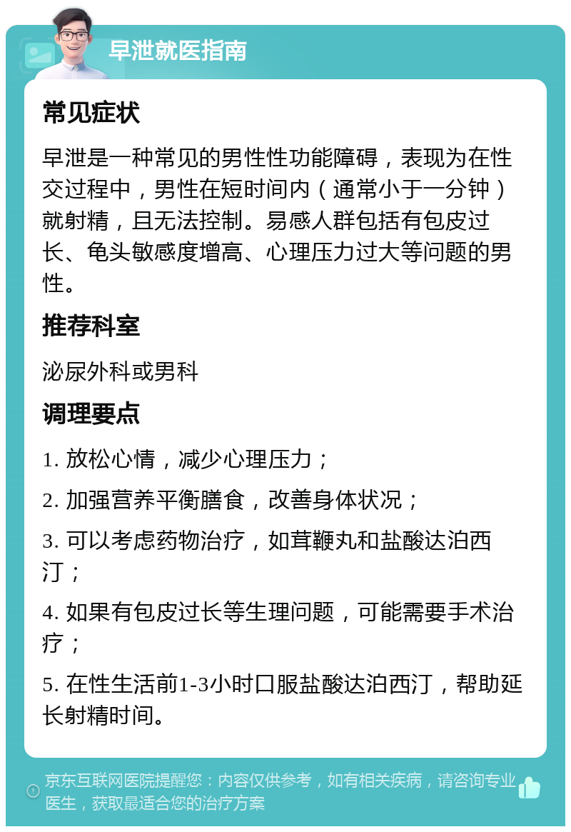 早泄就医指南 常见症状 早泄是一种常见的男性性功能障碍，表现为在性交过程中，男性在短时间内（通常小于一分钟）就射精，且无法控制。易感人群包括有包皮过长、龟头敏感度增高、心理压力过大等问题的男性。 推荐科室 泌尿外科或男科 调理要点 1. 放松心情，减少心理压力； 2. 加强营养平衡膳食，改善身体状况； 3. 可以考虑药物治疗，如茸鞭丸和盐酸达泊西汀； 4. 如果有包皮过长等生理问题，可能需要手术治疗； 5. 在性生活前1-3小时口服盐酸达泊西汀，帮助延长射精时间。