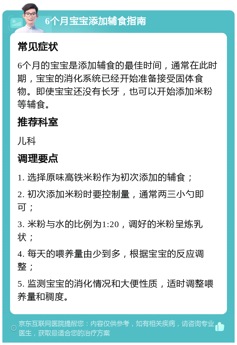 6个月宝宝添加辅食指南 常见症状 6个月的宝宝是添加辅食的最佳时间，通常在此时期，宝宝的消化系统已经开始准备接受固体食物。即使宝宝还没有长牙，也可以开始添加米粉等辅食。 推荐科室 儿科 调理要点 1. 选择原味高铁米粉作为初次添加的辅食； 2. 初次添加米粉时要控制量，通常两三小勺即可； 3. 米粉与水的比例为1:20，调好的米粉呈炼乳状； 4. 每天的喂养量由少到多，根据宝宝的反应调整； 5. 监测宝宝的消化情况和大便性质，适时调整喂养量和稠度。