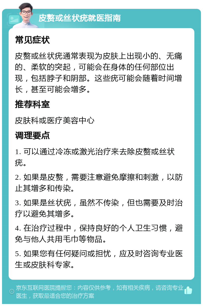 皮赘或丝状疣就医指南 常见症状 皮赘或丝状疣通常表现为皮肤上出现小的、无痛的、柔软的突起，可能会在身体的任何部位出现，包括脖子和阴部。这些疣可能会随着时间增长，甚至可能会增多。 推荐科室 皮肤科或医疗美容中心 调理要点 1. 可以通过冷冻或激光治疗来去除皮赘或丝状疣。 2. 如果是皮赘，需要注意避免摩擦和刺激，以防止其增多和传染。 3. 如果是丝状疣，虽然不传染，但也需要及时治疗以避免其增多。 4. 在治疗过程中，保持良好的个人卫生习惯，避免与他人共用毛巾等物品。 5. 如果您有任何疑问或担忧，应及时咨询专业医生或皮肤科专家。