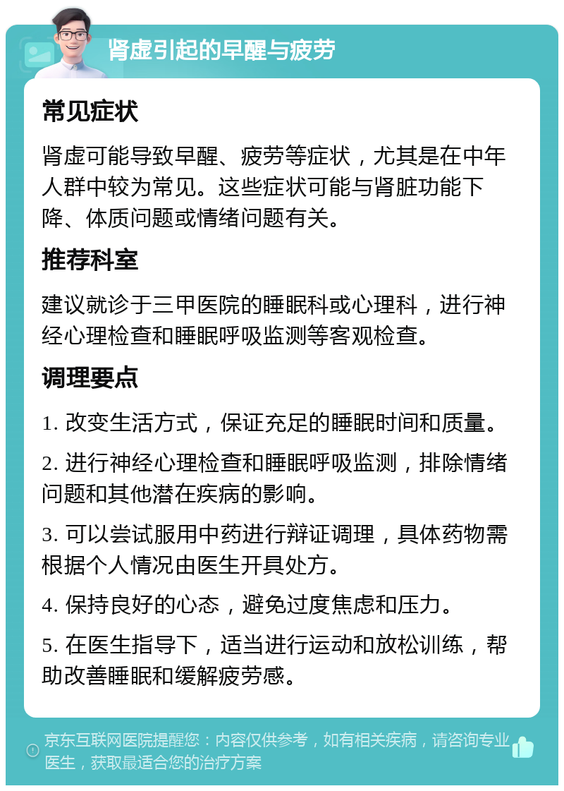 肾虚引起的早醒与疲劳 常见症状 肾虚可能导致早醒、疲劳等症状，尤其是在中年人群中较为常见。这些症状可能与肾脏功能下降、体质问题或情绪问题有关。 推荐科室 建议就诊于三甲医院的睡眠科或心理科，进行神经心理检查和睡眠呼吸监测等客观检查。 调理要点 1. 改变生活方式，保证充足的睡眠时间和质量。 2. 进行神经心理检查和睡眠呼吸监测，排除情绪问题和其他潜在疾病的影响。 3. 可以尝试服用中药进行辩证调理，具体药物需根据个人情况由医生开具处方。 4. 保持良好的心态，避免过度焦虑和压力。 5. 在医生指导下，适当进行运动和放松训练，帮助改善睡眠和缓解疲劳感。