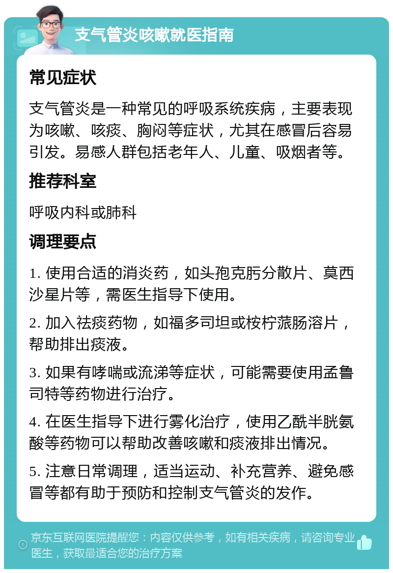 支气管炎咳嗽就医指南 常见症状 支气管炎是一种常见的呼吸系统疾病，主要表现为咳嗽、咳痰、胸闷等症状，尤其在感冒后容易引发。易感人群包括老年人、儿童、吸烟者等。 推荐科室 呼吸内科或肺科 调理要点 1. 使用合适的消炎药，如头孢克肟分散片、莫西沙星片等，需医生指导下使用。 2. 加入祛痰药物，如福多司坦或桉柠蒎肠溶片，帮助排出痰液。 3. 如果有哮喘或流涕等症状，可能需要使用孟鲁司特等药物进行治疗。 4. 在医生指导下进行雾化治疗，使用乙酰半胱氨酸等药物可以帮助改善咳嗽和痰液排出情况。 5. 注意日常调理，适当运动、补充营养、避免感冒等都有助于预防和控制支气管炎的发作。