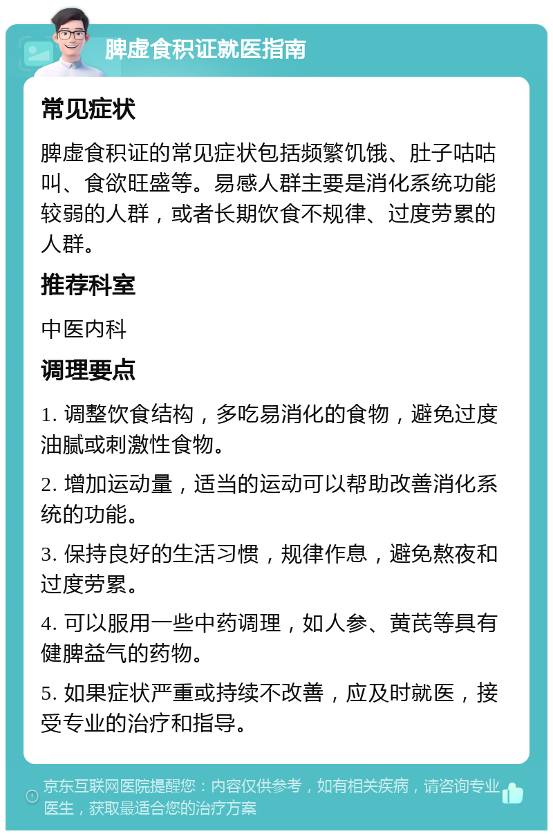 脾虚食积证就医指南 常见症状 脾虚食积证的常见症状包括频繁饥饿、肚子咕咕叫、食欲旺盛等。易感人群主要是消化系统功能较弱的人群，或者长期饮食不规律、过度劳累的人群。 推荐科室 中医内科 调理要点 1. 调整饮食结构，多吃易消化的食物，避免过度油腻或刺激性食物。 2. 增加运动量，适当的运动可以帮助改善消化系统的功能。 3. 保持良好的生活习惯，规律作息，避免熬夜和过度劳累。 4. 可以服用一些中药调理，如人参、黄芪等具有健脾益气的药物。 5. 如果症状严重或持续不改善，应及时就医，接受专业的治疗和指导。