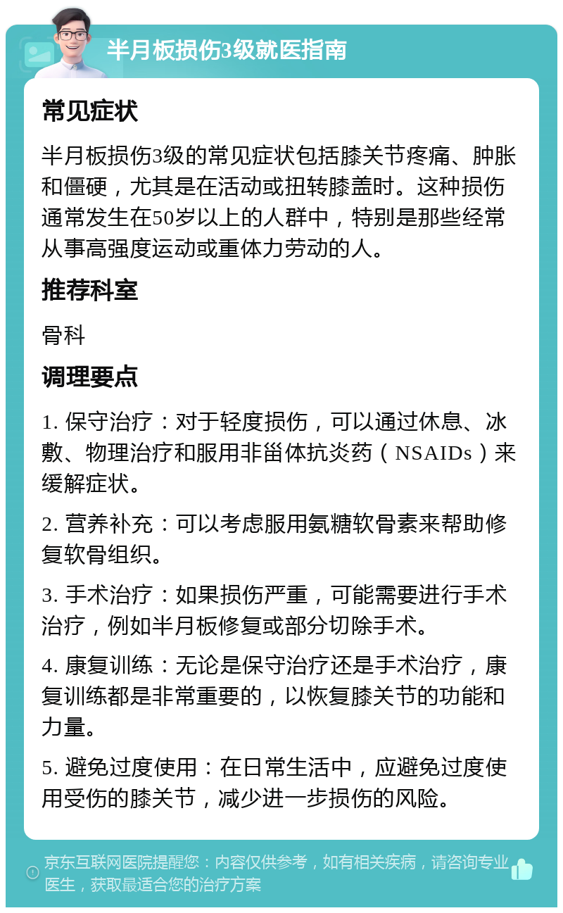 半月板损伤3级就医指南 常见症状 半月板损伤3级的常见症状包括膝关节疼痛、肿胀和僵硬，尤其是在活动或扭转膝盖时。这种损伤通常发生在50岁以上的人群中，特别是那些经常从事高强度运动或重体力劳动的人。 推荐科室 骨科 调理要点 1. 保守治疗：对于轻度损伤，可以通过休息、冰敷、物理治疗和服用非甾体抗炎药（NSAIDs）来缓解症状。 2. 营养补充：可以考虑服用氨糖软骨素来帮助修复软骨组织。 3. 手术治疗：如果损伤严重，可能需要进行手术治疗，例如半月板修复或部分切除手术。 4. 康复训练：无论是保守治疗还是手术治疗，康复训练都是非常重要的，以恢复膝关节的功能和力量。 5. 避免过度使用：在日常生活中，应避免过度使用受伤的膝关节，减少进一步损伤的风险。