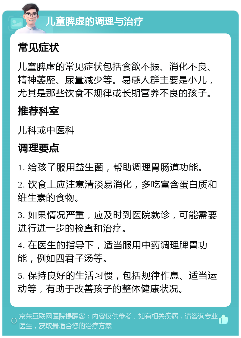 儿童脾虚的调理与治疗 常见症状 儿童脾虚的常见症状包括食欲不振、消化不良、精神萎靡、尿量减少等。易感人群主要是小儿，尤其是那些饮食不规律或长期营养不良的孩子。 推荐科室 儿科或中医科 调理要点 1. 给孩子服用益生菌，帮助调理胃肠道功能。 2. 饮食上应注意清淡易消化，多吃富含蛋白质和维生素的食物。 3. 如果情况严重，应及时到医院就诊，可能需要进行进一步的检查和治疗。 4. 在医生的指导下，适当服用中药调理脾胃功能，例如四君子汤等。 5. 保持良好的生活习惯，包括规律作息、适当运动等，有助于改善孩子的整体健康状况。