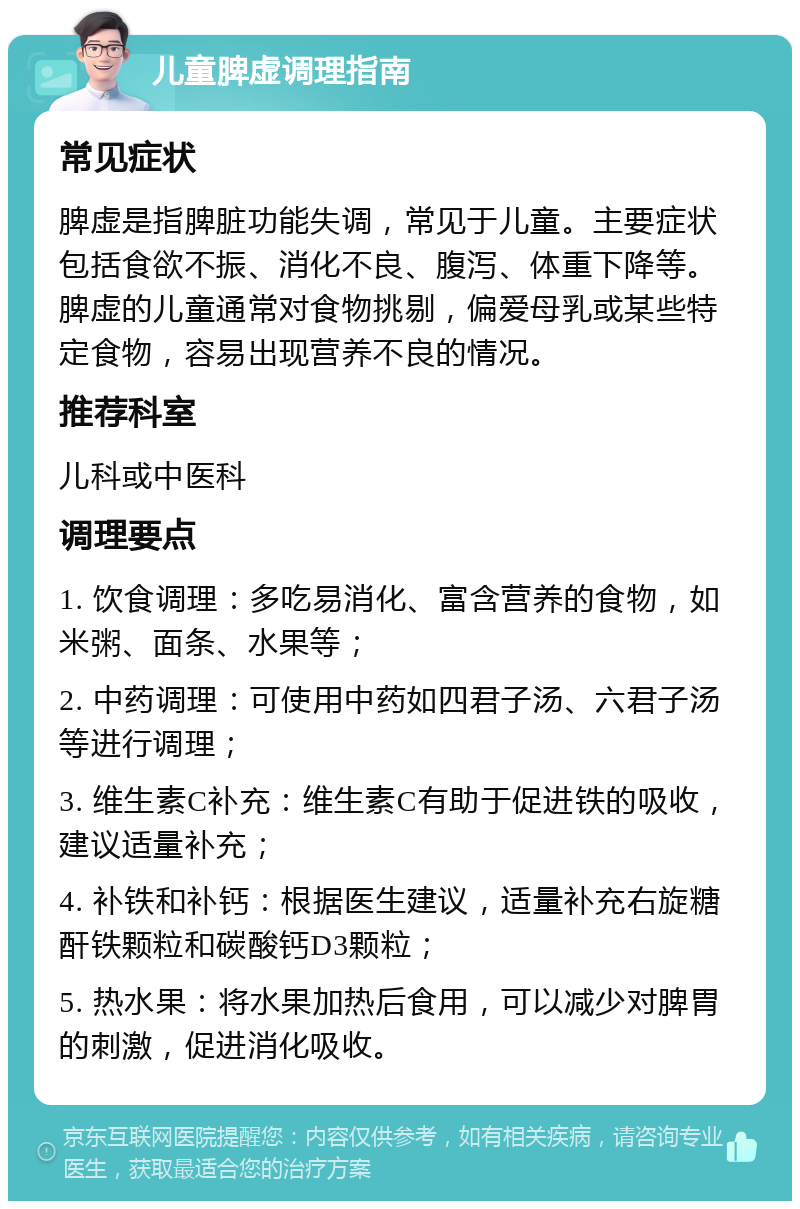 儿童脾虚调理指南 常见症状 脾虚是指脾脏功能失调，常见于儿童。主要症状包括食欲不振、消化不良、腹泻、体重下降等。脾虚的儿童通常对食物挑剔，偏爱母乳或某些特定食物，容易出现营养不良的情况。 推荐科室 儿科或中医科 调理要点 1. 饮食调理：多吃易消化、富含营养的食物，如米粥、面条、水果等； 2. 中药调理：可使用中药如四君子汤、六君子汤等进行调理； 3. 维生素C补充：维生素C有助于促进铁的吸收，建议适量补充； 4. 补铁和补钙：根据医生建议，适量补充右旋糖酐铁颗粒和碳酸钙D3颗粒； 5. 热水果：将水果加热后食用，可以减少对脾胃的刺激，促进消化吸收。