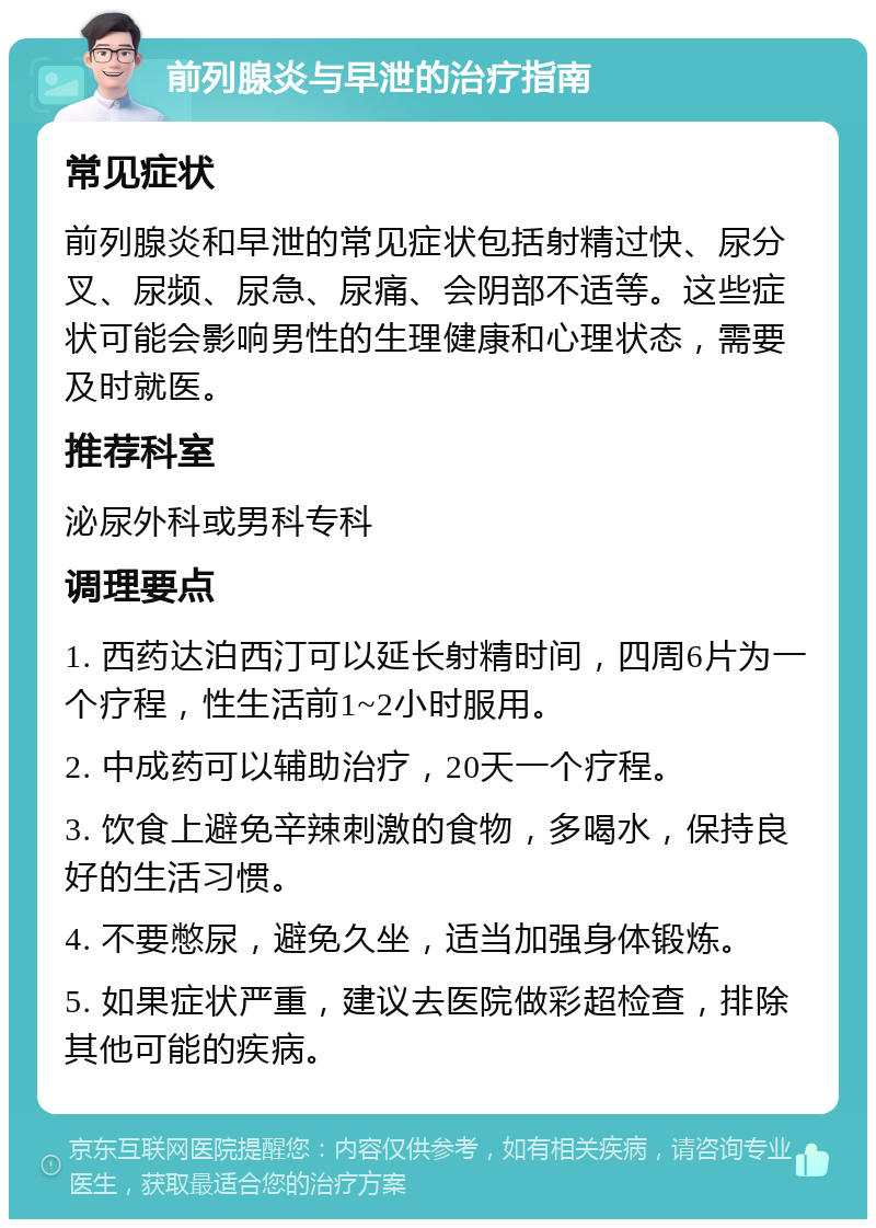 前列腺炎与早泄的治疗指南 常见症状 前列腺炎和早泄的常见症状包括射精过快、尿分叉、尿频、尿急、尿痛、会阴部不适等。这些症状可能会影响男性的生理健康和心理状态，需要及时就医。 推荐科室 泌尿外科或男科专科 调理要点 1. 西药达泊西汀可以延长射精时间，四周6片为一个疗程，性生活前1~2小时服用。 2. 中成药可以辅助治疗，20天一个疗程。 3. 饮食上避免辛辣刺激的食物，多喝水，保持良好的生活习惯。 4. 不要憋尿，避免久坐，适当加强身体锻炼。 5. 如果症状严重，建议去医院做彩超检查，排除其他可能的疾病。