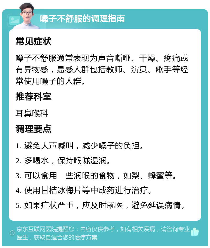 嗓子不舒服的调理指南 常见症状 嗓子不舒服通常表现为声音嘶哑、干燥、疼痛或有异物感，易感人群包括教师、演员、歌手等经常使用嗓子的人群。 推荐科室 耳鼻喉科 调理要点 1. 避免大声喊叫，减少嗓子的负担。 2. 多喝水，保持喉咙湿润。 3. 可以食用一些润喉的食物，如梨、蜂蜜等。 4. 使用甘桔冰梅片等中成药进行治疗。 5. 如果症状严重，应及时就医，避免延误病情。