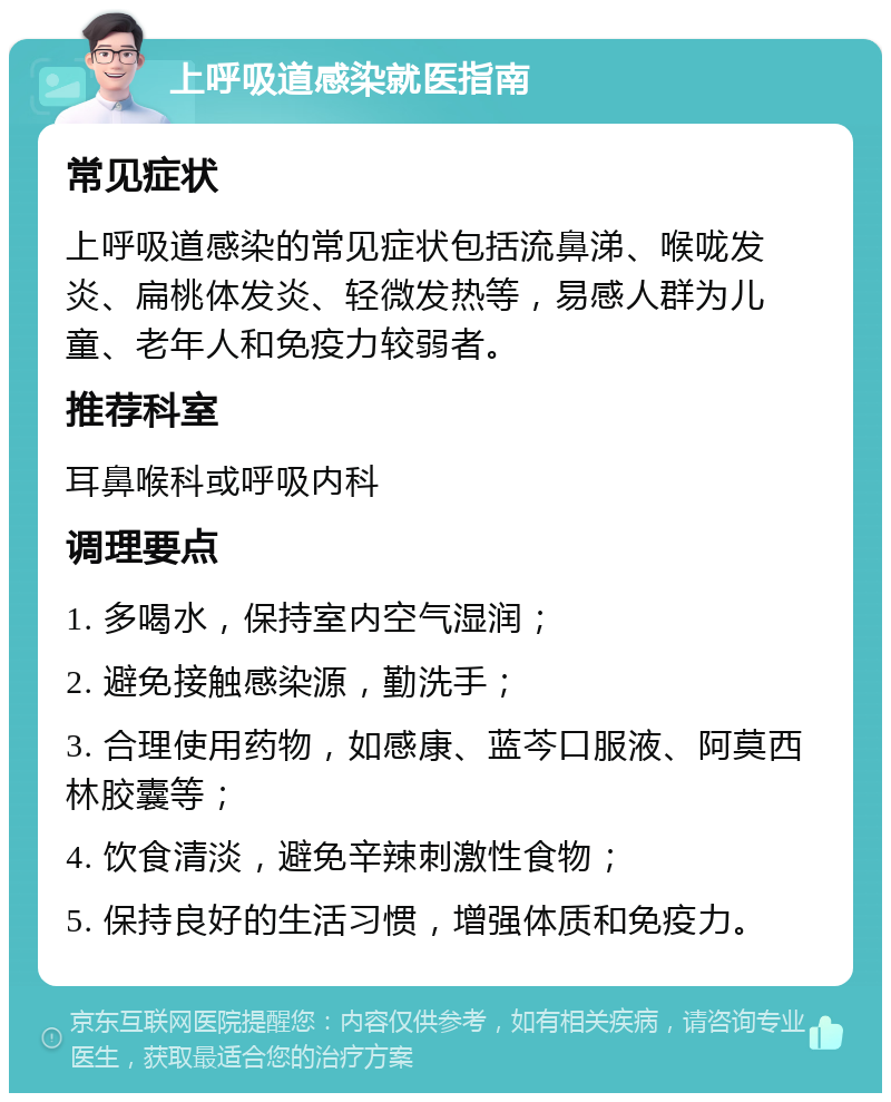 上呼吸道感染就医指南 常见症状 上呼吸道感染的常见症状包括流鼻涕、喉咙发炎、扁桃体发炎、轻微发热等，易感人群为儿童、老年人和免疫力较弱者。 推荐科室 耳鼻喉科或呼吸内科 调理要点 1. 多喝水，保持室内空气湿润； 2. 避免接触感染源，勤洗手； 3. 合理使用药物，如感康、蓝芩口服液、阿莫西林胶囊等； 4. 饮食清淡，避免辛辣刺激性食物； 5. 保持良好的生活习惯，增强体质和免疫力。