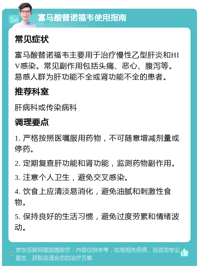 富马酸替诺福韦使用指南 常见症状 富马酸替诺福韦主要用于治疗慢性乙型肝炎和HIV感染。常见副作用包括头痛、恶心、腹泻等。易感人群为肝功能不全或肾功能不全的患者。 推荐科室 肝病科或传染病科 调理要点 1. 严格按照医嘱服用药物，不可随意增减剂量或停药。 2. 定期复查肝功能和肾功能，监测药物副作用。 3. 注意个人卫生，避免交叉感染。 4. 饮食上应清淡易消化，避免油腻和刺激性食物。 5. 保持良好的生活习惯，避免过度劳累和情绪波动。