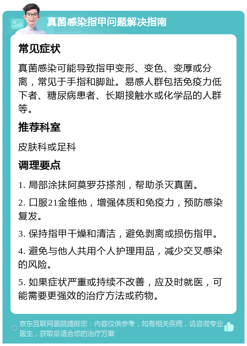 真菌感染指甲问题解决指南 常见症状 真菌感染可能导致指甲变形、变色、变厚或分离，常见于手指和脚趾。易感人群包括免疫力低下者、糖尿病患者、长期接触水或化学品的人群等。 推荐科室 皮肤科或足科 调理要点 1. 局部涂抹阿莫罗芬搽剂，帮助杀灭真菌。 2. 口服21金维他，增强体质和免疫力，预防感染复发。 3. 保持指甲干燥和清洁，避免剥离或损伤指甲。 4. 避免与他人共用个人护理用品，减少交叉感染的风险。 5. 如果症状严重或持续不改善，应及时就医，可能需要更强效的治疗方法或药物。