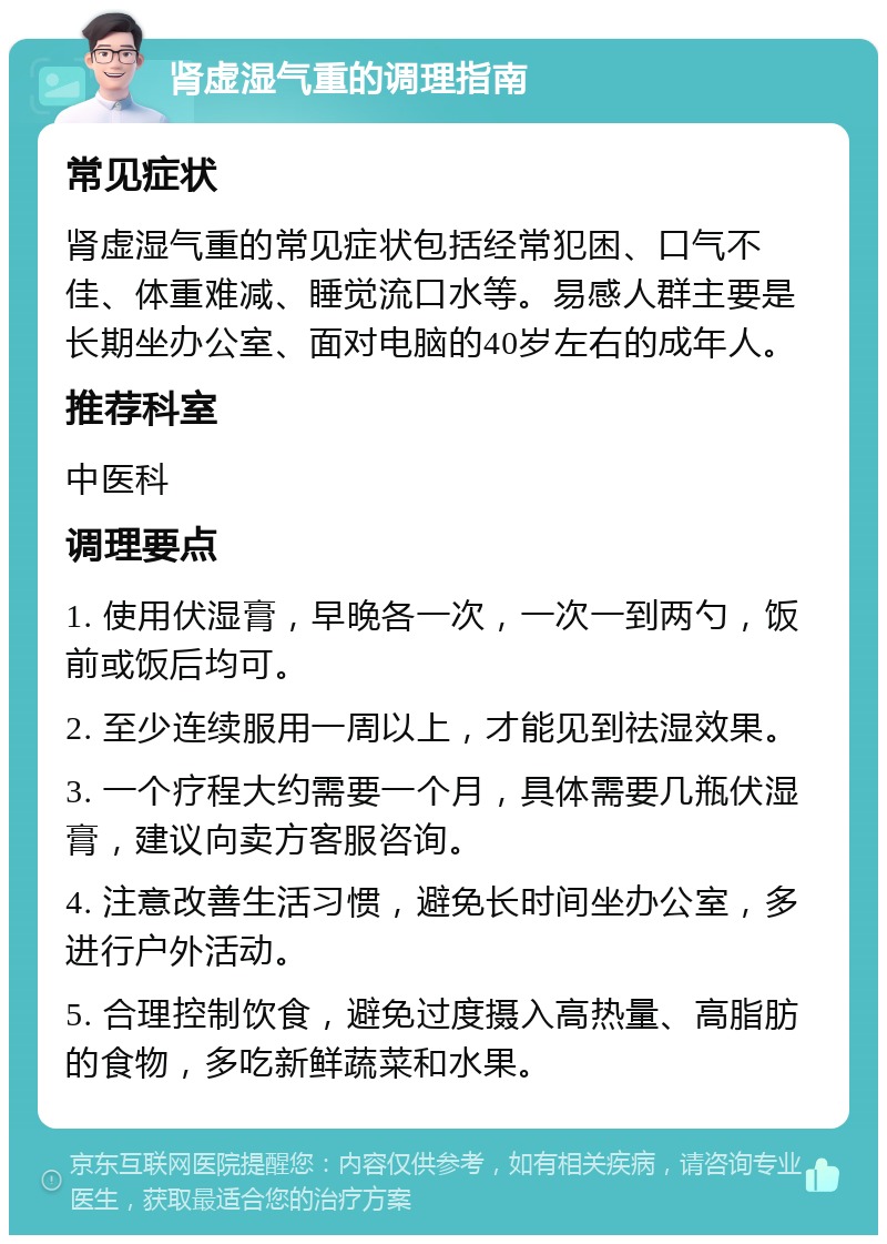 肾虚湿气重的调理指南 常见症状 肾虚湿气重的常见症状包括经常犯困、口气不佳、体重难减、睡觉流口水等。易感人群主要是长期坐办公室、面对电脑的40岁左右的成年人。 推荐科室 中医科 调理要点 1. 使用伏湿膏，早晚各一次，一次一到两勺，饭前或饭后均可。 2. 至少连续服用一周以上，才能见到祛湿效果。 3. 一个疗程大约需要一个月，具体需要几瓶伏湿膏，建议向卖方客服咨询。 4. 注意改善生活习惯，避免长时间坐办公室，多进行户外活动。 5. 合理控制饮食，避免过度摄入高热量、高脂肪的食物，多吃新鲜蔬菜和水果。