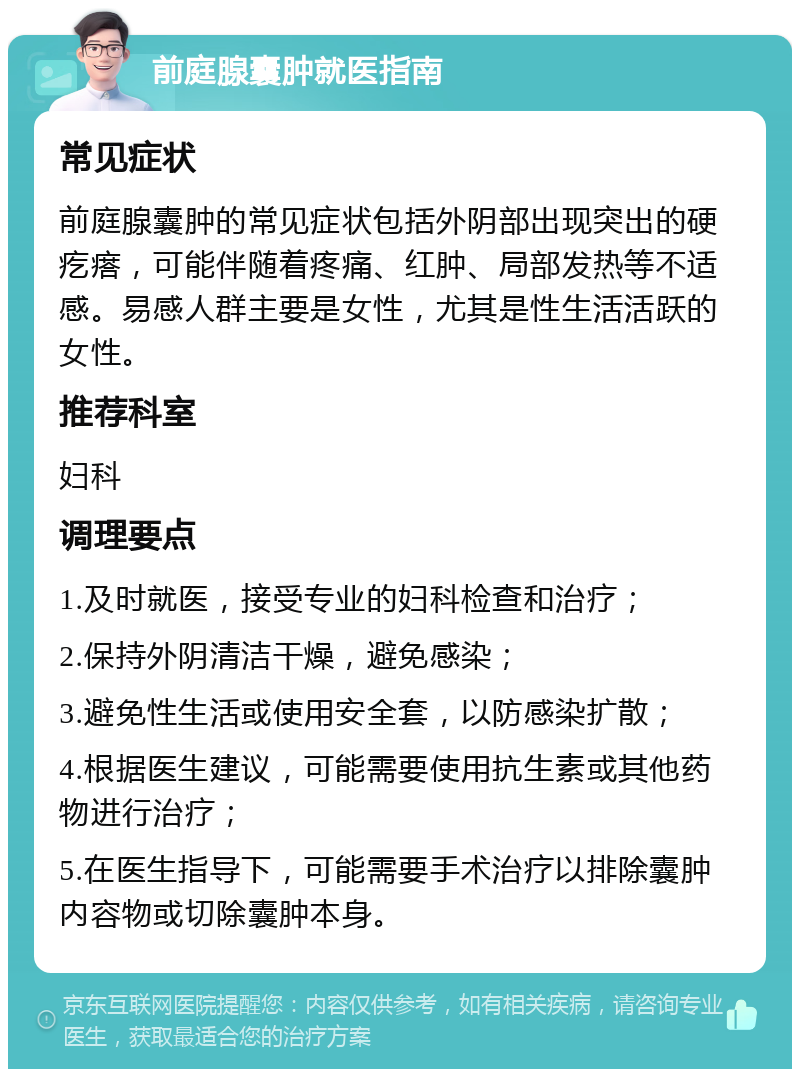 前庭腺囊肿就医指南 常见症状 前庭腺囊肿的常见症状包括外阴部出现突出的硬疙瘩，可能伴随着疼痛、红肿、局部发热等不适感。易感人群主要是女性，尤其是性生活活跃的女性。 推荐科室 妇科 调理要点 1.及时就医，接受专业的妇科检查和治疗； 2.保持外阴清洁干燥，避免感染； 3.避免性生活或使用安全套，以防感染扩散； 4.根据医生建议，可能需要使用抗生素或其他药物进行治疗； 5.在医生指导下，可能需要手术治疗以排除囊肿内容物或切除囊肿本身。