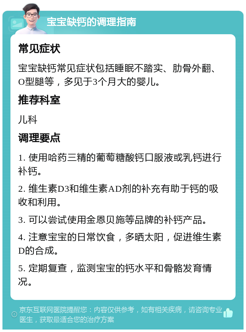 宝宝缺钙的调理指南 常见症状 宝宝缺钙常见症状包括睡眠不踏实、肋骨外翻、O型腿等，多见于3个月大的婴儿。 推荐科室 儿科 调理要点 1. 使用哈药三精的葡萄糖酸钙口服液或乳钙进行补钙。 2. 维生素D3和维生素AD剂的补充有助于钙的吸收和利用。 3. 可以尝试使用金恩贝施等品牌的补钙产品。 4. 注意宝宝的日常饮食，多晒太阳，促进维生素D的合成。 5. 定期复查，监测宝宝的钙水平和骨骼发育情况。